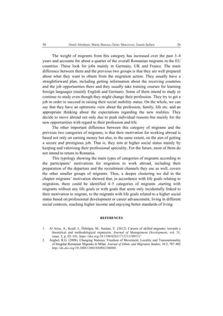   Dorel Abraham, Marin Burcea, Octav Marcovici, Ionela Şufaru  2650
The weight of migrants from this category has increased over the past 3–4
years and accounts for about a quarter of the overall Romanian migrants in the EU
countries. These look for jobs mainly in Germany, UK and France. The main
difference between them and the previous two groups is that they are well prepared
about what they want to obtain from the migration action. They usually have a
straightforward plan, including getting information about the receiving countries
and the job opportunities there and they usually take training courses for learning
foreign languages (mainly English and German). Some of them intend to study or
continue to study even though they might change their profession. They try to get a
job in order to succeed in raising their social mobility status. On the whole, we can
say that they have an optimistic view about the profession, family, life etc. and an
appropriate thinking about the expectations regarding the new realities. They
decide to move abroad not only due to push individual reasons but mainly for the
new opportunities with regard to their profession and life.
The other important difference between this category of migrants and the
previous two categories of migrants, is that their motivation for working abroad is
based not only on earning money but also, to the same extent, on the aim of getting
a secure and prestigious job. That is, they aim at higher social status mainly by
keeping and valorising their professional speciality. For the future, most of them do
not intend to return to Romania.
This typology showing the main types of categories of migrants according to
the participants’ motivations for migration to work abroad, including their
preparation of the departure and the recruitment channels they use as well, covers
the other smaller groups of migrants. Thus, a deeper clustering we did in the
chapter migrants’ motivation showed that, in accordance with life goals relating to
migration, there could be identified 4–5 categories of migrants ,starting with
migrants without any life goals or with goals that seem only incidentally linked to
their motivation to migrate, to the migrants with life goals related to a higher social
status based on professional development or career advancement, living in different
social contexts, reaching higher income and enjoying better standards of living.
REFERENCES
1. Al Ariss, A., Koall, I., Özbilgin, M., Suutari, V. (2012). Careers of skilled migrants: towards a
theoretical and methodological expansion. Journal of Management Development, vol. 31,
issue: 2, p. 92–101, https://doi.org/10.1108/02621711211199511/
2. Anghel, R.G. (2008). Changing Statuses: Freedom of Movement, Locality and Transnationality
of Irregular Romanian Migrants in Milan. Journal of Ethnic and Migration Studies, 34:5, 787–802
http://dx.doi.org/10.1080/13691830802106069.
 