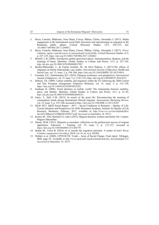 27 Aspects of the Romanian Migrants’ Motivation
 
51
3. Beciu, Camelia, Mădroane, Irina Diana, Ciocea, Mălina, Cârlan, Alexandru I. (2017). Media
engagement in the transnational social field: discourses and repositionings on migration in the
Romanian public sphere, Critical Discourse Studies, 14:3, 256–275, doi:
10.1080/17405904.2017.1284682.
4. Beciu, Camelia, Mădroane, Irina Diana, Ciocea, Mălina, Cârlan, Alexandru I. (2017). Power
relations, agency and discourse in transnational social fields. Critical Discourse Studies 14:3,
p. 227–235, https://doi.org/10.1080/17405904.2017.1284682.
5. Brettell, C.B. (2006). Introduction global space/local places: transnationalism, diaspora, and the
meaning of home. Identities: Global Studies in Culture and Power, 13:3, p. 327–334,
http://dx.doi.org/10.1080/10702890600837987.
6. Bucher-Maluschke, J., de Fatima Gondim, M., da Silva Pedroso, J. (2017).The effects of
migration on family relationships: case studies. International Journal of Migration, Health and
Social Care, vol. 13, issue: 2, p. 198–206, https://doi.org/10.1108/IJMHSC-05-2015-0016.
7. Constant, A.F., Zimmermann, K.F. (2016). Diaspora economics: new perspectives. International
Journal of Manpower, vol. 37, issue: 7, p. 1110–1135, https://doi.org/10.1108/IJM-07-2016-0151.
8. Dobson, J.R. (2009). Labour mobility and migration within the EU following the 2004 Central
and East European enlargement, Employee Relations, vol. 31, issue: 2, p. 121–138,
https://doi.org/10.1108/01425450910925283.
9. Easthope H. (2009). Fixed identities in mobile world? The relationship between mobility,
place, and identity. Identities: Global Studies in Culture and Power, 16:1, p. 61–82,
http://dx.doi.org/10.1080/10702890802605810 /.
10. Garry, T., Hall, C.M. (2015). In search of the good life: Reconstructing the meaning of
consumption rituals among international lifestyle migrants. International Marketing Review,
vol. 32, issue: 2, p. 219–240, accessed at https://doi.org/10.1108/IMR-12-2013-0285.
11. IQLR 2017: IQLR Social Report – 2017 – Social Conditions in Romania – Quality of Life:
Current Situation and Perspectives for 2038, Romanian Academy, Institute for Quality of Life
Research, Bucharest, February 2017, available at http://www.iccv.ro/sites/default/files/
Social%20Report%20IQLR%202017.pdf. (accessed on September 18, 2017).
12. Kontos M., Tibe, Bonifacio G. (eds.) (2015). Migrant domestic workers and family life. London:
Palgrave Macmillan.
13. Stamm, M.M. (2013). Migrants as ascenders: reflections on the professional success of migrant
apprentices. Education + Training, vol. 55, issue: 2, p. 112–127, accessed at
https://doi.org/10.1108/00400911311304779.
14. Şerban M., Voicu B. (2010). In or outside the migration networks: A matter of time? Revue
d’études comparatives Est-Ouest, 2010, vol. 41, nr. 4, p. XXXX.
15. Walther et al. (2009). UP2YOUTH. Youth – Actor of Social Change. Final report. Tübingen,
IRIS, page 65. Available at http://www.up2youth.org/downloads/task,doc_download/gid,113/
(accessed on September 16, 2017).
 