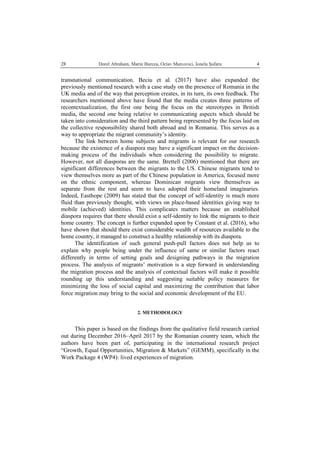   Dorel Abraham, Marin Burcea, Octav Marcovici, Ionela Şufaru  428
transnational communication. Beciu et al. (2017) have also expanded the
previously mentioned research with a case study on the presence of Romania in the
UK media and of the way that perception creates, in its turn, its own feedback. The
researchers mentioned above have found that the media creates three patterns of
recontextualization, the first one being the focus on the stereotypes in British
media, the second one being relative to communicating aspects which should be
taken into consideration and the third pattern being represented by the focus laid on
the collective responsibility shared both abroad and in Romania. This serves as a
way to appropriate the migrant community’s identity.
The link between home subjects and migrants is relevant for our research
because the existence of a diaspora may have a significant impact on the decision-
making process of the individuals when considering the possibility to migrate.
However, not all diasporas are the same. Brettell (2006) mentioned that there are
significant differences between the migrants to the US. Chinese migrants tend to
view themselves more as part of the Chinese population in America, focused more
on the ethnic component, whereas Dominican migrants view themselves as
separate from the rest and seem to have adopted their homeland imaginaries.
Indeed, Easthope (2009) has stated that the concept of self-identity is much more
fluid than previously thought, with views on place-based identities giving way to
mobile (achieved) identities. This complicates matters because an established
diaspora requires that there should exist a self-identity to link the migrants to their
home country. The concept is further expanded upon by Constant et al. (2016), who
have shown that should there exist considerable wealth of resources available to the
home country, it managed to construct a healthy relationship with its diaspora.
The identification of such general push-pull factors does not help us to
explain why people being under the influence of same or similar factors react
differently in terms of setting goals and designing pathways in the migration
process. The analysis of migrants’ motivation is a step forward in understanding
the migration process and the analysis of contextual factors will make it possible
rounding up this understanding and suggesting suitable policy measures for
minimizing the loss of social capital and maximizing the contribution that labor
force migration may bring to the social and economic development of the EU.
2. METHODOLOGY
This paper is based on the findings from the qualitative field research carried
out during December 2016–April 2017 by the Romanian country team, which the
authors have been part of, participating in the international research project
“Growth, Equal Opportunities, Migration & Markets” (GEMM), specifically in the
Work Package 4 (WP4): lived experiences of migration.
 