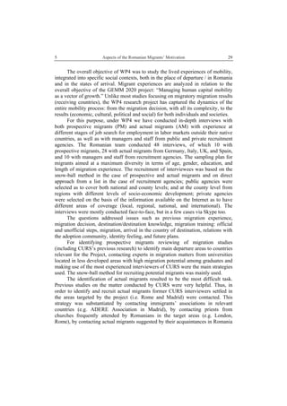 5 Aspects of the Romanian Migrants’ Motivation
 
29
The overall objective of WP4 was to study the lived experiences of mobility,
integrated into specific social contexts, both in the place of departure / in Romania
and in the states of arrival. Migrant experiences are analyzed in relation to the
overall objective of the GEMM 2020 project: “Managing human capital mobility
as a vector of growth.” Unlike most studies focusing on migratory migration results
(receiving countries), the WP4 research project has captured the dynamics of the
entire mobility process: from the migration decision, with all its complexity, to the
results (economic, cultural, political and social) for both individuals and societies.
For this purpose, under WP4 we have conducted in-depth interviews with
both prospective migrants (PM) and actual migrants (AM) with experience at
different stages of job search for employment in labor markets outside their native
countries, as well as with managers and staff from public and private recruitment
agencies. The Romanian team conducted 48 interviews, of which 10 with
prospective migrants, 28 with actual migrants from Germany, Italy, UK, and Spain,
and 10 with managers and staff from recruitment agencies. The sampling plan for
migrants aimed at a maximum diversity in terms of age, gender, education, and
length of migration experience. The recruitment of interviewees was based on the
snow-ball method in the case of prospective and actual migrants and on direct
approach from a list in the case of recruitment agencies; public agencies were
selected as to cover both national and county levels; and at the county level from
regions with different levels of socio-economic development; private agencies
were selected on the basis of the information available on the Internet as to have
different areas of coverage (local, regional, national, and international). The
interviews were mostly conducted face-to-face, but in a few cases via Skype too.
The questions addressed issues such as previous migration experience,
migration decision, destination/destination knowledge, migration training: official
and unofficial steps, migration, arrival in the country of destination, relations with
the adoption community, identity feeling, and future plans.
For identifying prospective migrants reviewing of migration studies
(including CURS’s previous research) to identify main departure areas to countries
relevant for the Project, contacting experts in migration matters from universities
located in less developed areas with high migration potential among graduates and
making use of the most experienced interviewers of CURS were the main strategies
used. The snow-ball method for recruiting potential migrants was mainly used.
The identification of actual migrants resulted to be the most difficult task.
Previous studies on the matter conducted by CURS were very helpful. Thus, in
order to identify and recruit actual migrants former CURS interviewers settled in
the areas targeted by the project (i.e. Rome and Madrid) were contacted. This
strategy was substantiated by contacting immigrants’ associations in relevant
countries (e.g. ADERE Association in Madrid), by contacting priests from
churches frequently attended by Romanians in the target areas (e.g. London,
Rome), by contacting actual migrants suggested by their acquaintances in Romania
 