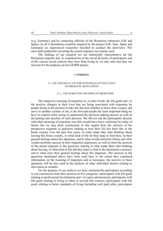   Dorel Abraham, Marin Burcea, Octav Marcovici, Ionela Şufaru  630
(e.g. Germany) and by contacting officials of the Romanian embassies (UK and
Spain). In all 4 destination countries targeted by the project (UK, Italy, Spain and
Germany) an experienced researcher travelled to conduct the interviews. The
snow-ball method for recruiting the actual migrants was mainly used.
The findings of our research are not statistically representative for the
Romanian migrants but, in consideration of the social diversity of participants and
of the various social contexts they have been living in, we may state that they are
relevant for the purposes of our GEMM project.
3. FINDINGS
3.1. THE INDIVIDUAL FACTORS WITH RELEVANT INFLUENCE
ON MIGRANTS’ MOTIVATIONS
3.1.1. THE SUBJECTIVE MEANING OF MIGRATION
The subjective meaning of migration or, in other words, the life goals and / or
the positive changes in their lives that are being associated with migration by
people being in the position to take the decision whether to leave their country and
move to another country or not, is the first and maybe the most important thing we
have to explore when trying to understand the decision making process as well as
the putting into practice of such decision. We did not ask the participants directly
what their meaning of migration was (this would have been confusing for many of
them), but we may draw conclusions in this regard from the answers of the
prospective migrants to questions relating to how their life has been like in the
home country over the past few years, to what made they start thinking about
leaving this home country, to what kind of life do they hope to find there, to their
general feelings about this departure, and to what would constitute failure and what
would constitute success in their migration experience, as well as from the answers
of the actual migrants to the questions relating to what made them start thinking
about leaving, to what kind of life did they hope to find in the destination countries,
and to what were their general feelings about this departure. The answers to the
questions mentioned above have been used here to the extent they contained
information on the meaning of migration and as necessary; the answers to these
questions will be also used in the analysis of other individual factors relating to
motivation as suitable.
For the purpose of our analysis we have clustered the participants according
to our conclusions from their answers in five categories: participants with life goals
relating to professional development and / or career advancement, participants with
life goals relating to living in other or several life contexts, participants with life
goals relating to better standards of living (including well paid jobs), participants
 