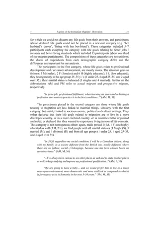 7 Aspects of the Romanian Migrants’ Motivation
 
31
for which we could not discern any life goals from their answers, and participants
whose declared life goals could not be placed in a relevant category (e.g. ‘her
husband’s career’, ‘living with her boyfriend’). These categories included 5–7
participants each excepting the category with life goals relating to better jobs /
incomes and better living standards which included 13 participants (about one third
of our migrant participants). The compositions of these categories are not uniform;
the shares of respondents from each demographic category differ and the
differences are important for our analysis.
The participants in the first category, whose life goals relate to professional
development and / or career advancement, are mostly males. The situation goes as
follows: 5 M (males), 2 F (females) and 6 H (highly educated), 1 L (low educated);
they belong mostly to the age group 25–35 y / o (1 under 25, 4 aged 25–35, and 2 aged
over 35); their marital status is balanced (3 singles and 4 married). Further on the
abbreviations AM and PM refer to actual migrant and prospective migrant,
respectively.
“In principle, professional fulfilment; when learning six years and achieving a
profession one wants to practice it in the best conditions...” (AM, M, 31)
The participants placed in the second category are those whose life goals
relating to migration are less linked to material things, similarly with the first
category, but mainly linked to socio-economic, political and cultural settings. They
either declared that their life goals related to migration are to live in a more
developed country, or in a more civilized country, or in countries better organized
and ruled, or declared that they wanted to experience living in several life contexts.
This category is not homogenous either; again, mails prevail (4 M, 1 F) and highly
educated as well (3 H, 2 L); we find people with all marital statuses (1 Single (S), 3
married (M), and 1 divorced (D) and from all age groups (1 under 25, 1 aged 25–35,
and 3 aged over 35).
“In 2020, regardless my social condition, I will be a Canadian citizen; along
with my family, in a society different from the British one, totally different, where
there are no (ethnic, social...) belongings, because one has been chosen based on
certain criteria.” (AM, M, 36)
“...I’ve always been curious to see other places as well and to study in other places
as well, to keep studying and improve my professional qualification...” (AM, F, 31)
“We are going to have a baby… and we would prefer him to live in a much
more open environment, more democratic and more civilized as compared to what it
is foreseen to exist in Romania in the next 5–10 years.” (PM, M, 35)
 
