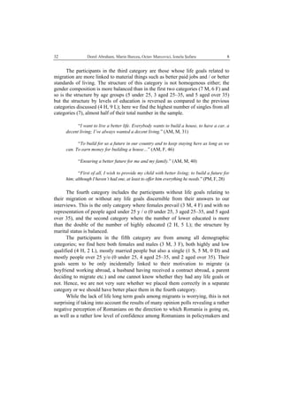   Dorel Abraham, Marin Burcea, Octav Marcovici, Ionela Şufaru  832
The participants in the third category are those whose life goals related to
migration are more linked to material things such as better paid jobs and / or better
standards of living. The structure of this category is not homogenous either; the
gender composition is more balanced than in the first two categories (7 M, 6 F) and
so is the structure by age groups (5 under 25, 3 aged 25–35, and 5 aged over 35)
but the structure by levels of education is reversed as compared to the previous
categories discussed (4 H, 9 L); here we find the highest number of singles from all
categories (7), almost half of their total number in the sample.
“I want to live a better life. Everybody wants to build a house, to have a car, a
decent living; I’ve always wanted a decent living.” (AM, M, 31)
“To build for us a future in our country and to keep staying here as long as we
can. To earn money for building a house…” (AM, F, 46)
“Ensuring a better future for me and my family.” (AM, M, 40)
“First of all, I wish to provide my child with better living; to build a future for
him; although I haven’t had one, at least to offer him everything he needs.” (PM, F, 28)
The fourth category includes the participants without life goals relating to
their migration or without any life goals discernible from their answers to our
interviews. This is the only category where females prevail (3 M, 4 F) and with no
representation of people aged under 25 y / o (0 under 25, 3 aged 25–35, and 5 aged
over 35), and the second category where the number of lower educated is more
than the double of the number of highly educated (2 H, 5 L); the structure by
marital status is balanced.
The participants in the fifth category are from among all demographic
categories; we find here both females and males (3 M, 3 F), both highly and low
qualified (4 H, 2 L), mostly married people but also a single (1 S, 5 M, 0 D) and
mostly people over 25 y/o (0 under 25, 4 aged 25–35, and 2 aged over 35). Their
goals seem to be only incidentally linked to their motivation to migrate (a
boyfriend working abroad, a husband having received a contract abroad, a parent
deciding to migrate etc.) and one cannot know whether they had any life goals or
not. Hence, we are not very sure whether we placed them correctly in a separate
category or we should have better place them in the fourth category.
While the lack of life long term goals among migrants is worrying, this is not
surprising if taking into account the results of many opinion polls revealing a rather
negative perception of Romanians on the direction to which Romania is going on,
as well as a rather low level of confidence among Romanians in policymakers and
 