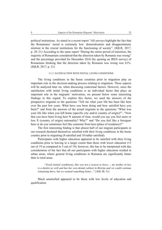 9 Aspects of the Romanian Migrants’ Motivation
 
33
political institutions. As stated in a recent report “All surveys highlight the fact that
the Romanians’ moral is extremely low: demoralization and disappointment,
mistrust in the crucial institutions for the functioning of society”. (IQLR, 2017,
p. 20–21) According to the same report “During the entire period of transition, the
majority of Romanians considered that the direction taken by Romania was wrong”
and the percentage provided for December 2016 (by quoting an IRES survey) of
Romanians thinking that the direction taken by Romania was wrong was 61%.
(IQLR, 2017, p. 21)
3.1.2. SATISFACTION WITH INITIAL LIVING CONDITIONS
The living conditions in the home countries prior to migration play an
important role in the decision-making process relating to migration. These aspects
will be analyzed later on, when discussing contextual factors. However, since the
satisfaction with initial living conditions is an individual factor that plays an
important role in the migrants’ motivation, we present below some interesting
findings in this regard. To explore this factor, we used the answers of the
prospective migrants to the questions “Tell me what your life has been like here
over the past few years. What have you been doing and how satisfied have you
been?” and from the answers of the actual migrants to the questions “What was
your life like when you left home (specific city and/or country of origin)?”, “Now
that you have been living here N amount of time, would you say you feel more or
less X (country of origin) nationality? Why?” and “Do you feel like a foreigner
here or do you sometimes feel like someone from here (place of residence)?”
The first interesting finding is that almost half of our migrant participants in
our research declared themselves satisfied with their living conditions in the home
country prior to migrating (8 satisfied and 10 rather satisfied).
Participants with higher education appeared to be satisfied with their living
conditions prior to leaving to a larger extent than those with lower education (13
out of 19 as compared to 5 out of 19); however, this has to be interpreted with due
consideration of the fact that all our participants with higher education resided in
urban areas, where general living conditions in Romania are significantly better
than in rural areas.
“Good (initial conditions), this was not a reason to leave...; my mother in law
is a dentist as well and has her own dental cabinet in Bistriţa and we could continue
remaining there, but we wanted something better...” (AM, M, 31)
Much unsatisfied appeared to be those with low levels of education and
qualification.
 