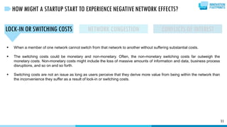 11
HOW MIGHT A STARTUP START TO EXPERIENCE NEGATIVE NETWORK EFFECTS?
LOCK-IN OR SWITCHING COSTS
 When a member of one network cannot switch from that network to another without suffering substantial costs.
 The switching costs could be monetary and non-monetary. Often, the non-monetary switching costs far outweigh the
monetary costs. Non-monetary costs might include the loss of massive amounts of information and data, business process
disruptions, and so on and so forth.
 Switching costs are not an issue as long as users perceive that they derive more value from being within the network than
the inconvenience they suffer as a result of lock-in or switching costs.
NETWORK CONGESTION CONFLICTS OF INTEREST
 