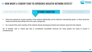 12
HOW MIGHT A STARTUP START TO EXPERIENCE NEGATIVE NETWORK EFFECTS?
LOCK-IN OR SWITCHING COSTS NETWORK CONGESTION CONFLICTS OF INTEREST
 When the experience of each member of the network deteriorates as the network’s membership grows. In other words the
network becomes less efficient from the users’ perspective.
 As a result of this each member of the network derives decreasing inherent and network value from the network.
Ex: A website, web or mobile app that is consistently unavailable because too many people are trying to access it
simultaneously
 