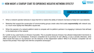  When a network operator behaves in ways that limit or restrict the ability of network members to freely form sub-networks.
 Networks that support the construction of communicating groups create value that scales exponentially with network size,
i.e. much more rapidly than Metcalfe’s square law.
 When the operator of a network platform starts to compete with its platform partners it is engaging in behavior that will lead
to the destruction of the network.
Ex: I prefer to buy used books on Amazon if possible. This is possible because Amazon has allowed independent merchants to
market such goods in its marketplace. If Amazon compelled me to purchase its own offering, or pay a penalty otherwise, what
effect would that have on my behavior? On the behavior of the independent sellers? What if an Amazon competitor did not
impose that penalty? How might that shift the competitive landscape?
13
HOW MIGHT A STARTUP START TO EXPERIENCE NEGATIVE NETWORK EFFECTS?
LOCK-IN OR SWITCHING COSTS NETWORK CONGESTION CONFLICTS OF INTEREST
 