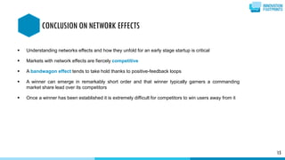  Understanding networks effects and how they unfold for an early stage startup is critical
 Markets with network effects are fiercely competitive
 A bandwagon effect tends to take hold thanks to positive-feedback loops
 A winner can emerge in remarkably short order and that winner typically garners a commanding
market share lead over its competitors
 Once a winner has been established it is extremely difficult for competitors to win users away from it
15
CONCLUSION ON NETWORK EFFECTS
 