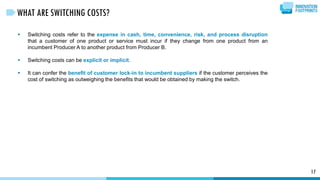  Switching costs refer to the expense in cash, time, convenience, risk, and process disruption
that a customer of one product or service must incur if they change from one product from an
incumbent Producer A to another product from Producer B.
 Switching costs can be explicit or implicit.
 It can confer the benefit of customer lock-in to incumbent suppliers if the customer perceives the
cost of switching as outweighing the benefits that would be obtained by making the switch.
17
WHAT ARE SWITCHING COSTS?
 