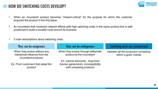 18
HOW DO SWITCHING COSTS DEVELOP?
 When an incumbent product becomes “mission-critical” for the purpose for which the customer
acquired the product in the first place.
 An incumbent that combines network effects with high switching costs in the same product line is well
positioned to build a durable moat around its business.
 3 main assumptions about switching costs:
They can be exogenous Switching costs are symmetricalThey can be endogenous
When they evolve without any
intentional influence from the
incumbent producer
Ex: From customers that adapt the
product
When they evolve through deliberate
actions by the incumbent
Ex: volume discounts , long-lived
license agreements, incompatibility
with competing products
between all the producers competing
within a given market
 
