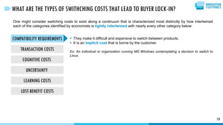 COMPATIBILITY REQUIREMENTS
TRANSACTION COSTS
COGNITIVE COSTS
UNCERTAINTY
LEARNING COSTS
LOST-BENEFIT COSTS
19
WHAT ARE THE TYPES OF SWITHCHING COSTS THAT LEAD TO BUYER LOCK-IN?
One might consider switching costs to exist along a continuum that is characterized most distinctly by how intertwined
each of the categories identified by economists is tightly intertwined with nearly every other category below:
 They make it difficult and expensive to switch between products.
 It is an implicit cost that is borne by the customer.
Ex: An individual or organization running MS Windows contemplating a decision to switch to
Linux.
 
