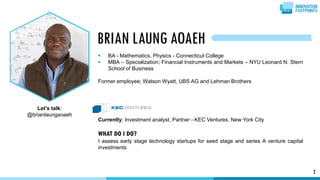 2
 BA - Mathematics, Physics - Connecticut College
 MBA – Specialization; Financial Instruments and Markets – NYU Leonard N. Stern
School of Business
Former employee; Watson Wyatt, UBS AG and Lehman Brothers
Currently; Investment analyst, Partner - KEC Ventures, New York City
WHAT DO I DO?
I assess early stage technology startups for seed stage and series A venture capital
investments
BRIAN LAUNG AOAEH
Let’s talk:
@brianlaungaoaeh
 
