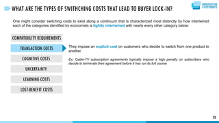 COMPATIBILITY REQUIREMENTS
TRANSACTION COSTS
COGNITIVE COSTS
UNCERTAINTY
LEARNING COSTS
LOST-BENEFIT COSTS
20
WHAT ARE THE TYPES OF SWITHCHING COSTS THAT LEAD TO BUYER LOCK-IN?
One might consider switching costs to exist along a continuum that is characterized most distinctly by how intertwined
each of the categories identified by economists is tightly intertwined with nearly every other category below:
They impose an explicit cost on customers who decide to switch from one product to
another
Ex: Cable-TV subscription agreements typically impose a high penalty on subscribers who
decide to terminate their agreement before it has run its full course
 