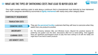 COMPATIBILITY REQUIREMENTS
TRANSACTION COSTS
COGNITIVE COSTS
UNCERTAINTY
LEARNING COSTS
LOST-BENEFIT COSTS
21
WHAT ARE THE TYPES OF SWITHCHING COSTS THAT LEAD TO BUYER LOCK-IN?
One might consider switching costs to exist along a continuum that is characterized most distinctly by how intertwined
each of the categories identified by economists is tightly intertwined with nearly every other category below:
They are the perceived hurdles customers feel they will have to overcome when they
switch from one product to another.
Ex: The dichotomy between Mac and Windows lovers. Beyond the practical reasons for
preferring one system over the other, discussions often turn to name-calling. That suggests
there are significant psychological issues at play that have nothing to do with the reality one
might face if one tried to switch products
 