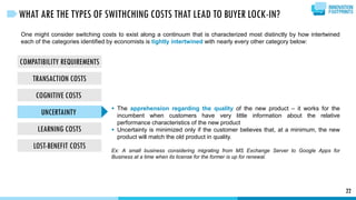 COMPATIBILITY REQUIREMENTS
TRANSACTION COSTS
COGNITIVE COSTS
UNCERTAINTY
LEARNING COSTS
LOST-BENEFIT COSTS
22
WHAT ARE THE TYPES OF SWITHCHING COSTS THAT LEAD TO BUYER LOCK-IN?
One might consider switching costs to exist along a continuum that is characterized most distinctly by how intertwined
each of the categories identified by economists is tightly intertwined with nearly every other category below:
 The apprehension regarding the quality of the new product – it works for the
incumbent when customers have very little information about the relative
performance characteristics of the new product
 Uncertainty is minimized only if the customer believes that, at a minimum, the new
product will match the old product in quality.
Ex: A small business considering migrating from MS Exchange Server to Google Apps for
Business at a time when its license for the former is up for renewal.
 