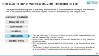 COMPATIBILITY REQUIREMENTS
TRANSACTION COSTS
COGNITIVE COSTS
UNCERTAINTY
LEARNING COSTS
LOST-BENEFIT COSTS
23
WHAT ARE THE TYPES OF SWITHCHING COSTS THAT LEAD TO BUYER LOCK-IN?
One might consider switching costs to exist along a continuum that is characterized most distinctly by how intertwined
each of the categories identified by economists is tightly intertwined with nearly every other category below:
 They are the hurdles to overcome to attain a mastery of the new product that is at
par with mastery of the incumbent product.
 Learning costs need to be considered on their own, independent of other categories
of switching costs.
 High learning costs increase switching costs in favor of the incumbent and vice-
versa.
 The decision to switch products often depends on the consequences when things
go wrong, whether it’s an inconvenience or a potential significant loss of revenue.
 