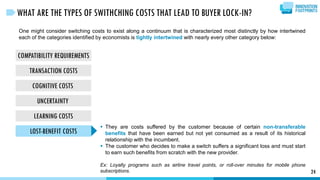 COMPATIBILITY REQUIREMENTS
TRANSACTION COSTS
COGNITIVE COSTS
UNCERTAINTY
LEARNING COSTS
LOST-BENEFIT COSTS
24
WHAT ARE THE TYPES OF SWITHCHING COSTS THAT LEAD TO BUYER LOCK-IN?
One might consider switching costs to exist along a continuum that is characterized most distinctly by how intertwined
each of the categories identified by economists is tightly intertwined with nearly every other category below:
 They are costs suffered by the customer because of certain non-transferable
benefits that have been earned but not yet consumed as a result of its historical
relationship with the incumbent.
 The customer who decides to make a switch suffers a significant loss and must start
to earn such benefits from scratch with the new provider.
Ex: Loyalty programs such as airline travel points, or roll-over minutes for mobile phone
subscriptions.
 