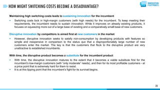 Maintaining high switching costs leads to sustaining innovation for the incumbent
 Switching costs lock in high-margin customers (with high needs) for the incumbent. To keep meeting their
requirements, the incumbent needs to sustain innovation. While it improves on already existing products, it
focuses on squeezing more out of a large base of existing and a comparatively small base of new customers.
Disruptive innovation by competitors is aimed first at new customers in the market
 However, disruptive innovation seeks to satisfy non-consumption by developing products with features so
simple and inexpensive in comparison to the status quo that a disproportionately large number of new
customers enter the market. The key is that the customers that flock to the disruptive product are very
unattractive to established incumbents.
With time, the disruptive product becomes a substitute for the incumbent product
 With time, the disruptive innovation matures to the extent that it becomes a viable substitute first for the
incumbent’s low-margin customers (with “only moderate” needs), and then for its most profitable customers - at
a price point that is extremely hard for them to resist.
 It is at this tipping point that the incumbent’s fight for its survival begins.
25
HOW MIGHT SWITCHING COSTS BECOME A DISADVANTAGE?
 