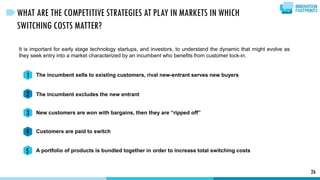 It is important for early stage technology startups, and investors, to understand the dynamic that might evolve as
they seek entry into a market characterized by an incumbent who benefits from customer lock-in.
The incumbent sells to existing customers, rival new-entrant serves new buyers
The incumbent excludes the new entrant
New customers are won with bargains, then they are “ripped off”
Customers are paid to switch
A portfolio of products is bundled together in order to increase total switching costs
26
WHAT ARE THE COMPETITIVE STRATEGIES AT PLAY IN MARKETS IN WHICH
SWITCHING COSTS MATTER?
1
2
3
4
5
 