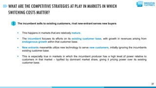 This happens in markets that are relatively mature.
 The incumbent focuses its efforts on its existing customer base, with growth in revenues arising from
endogenous growth within that customer base.
 New entrants meanwhile utilize new technology to serve new customers, initially ignoring the incumbents
existing customer base.
 This is especially true in markets in which the incumbent producer has a high level of power relative to
customers in that market – typified by dominant market share, giving it pricing power over its existing
customer base.
27
WHAT ARE THE COMPETITIVE STRATEGIES AT PLAY IN MARKETS IN WHICH
SWITCHING COSTS MATTER?
The incumbent sells to existing customers, rival new-entrant serves new buyers1
 
