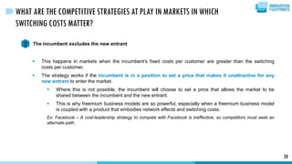 28
WHAT ARE THE COMPETITIVE STRATEGIES AT PLAY IN MARKETS IN WHICH
SWITCHING COSTS MATTER?
The incumbent excludes the new entrant2
 This happens in markets when the incumbent’s fixed costs per customer are greater than the switching
costs per customer.
 The strategy works if the incumbent is in a position to set a price that makes it unattractive for any
new entrant to enter the market.
 Where this is not possible, the incumbent will choose to set a price that allows the market to be
shared between the incumbent and the new entrant.
 This is why freemium business models are so powerful, especially when a freemium business model
is coupled with a product that embodies network effects and switching costs.
Ex: Facebook – A cost-leadership strategy to compete with Facebook is ineffective, so competitors must seek an
alternate path.
 