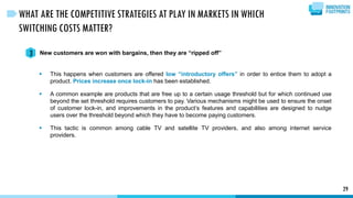 29
WHAT ARE THE COMPETITIVE STRATEGIES AT PLAY IN MARKETS IN WHICH
SWITCHING COSTS MATTER?
New customers are won with bargains, then they are “ripped off”3
 This happens when customers are offered low “introductory offers” in order to entice them to adopt a
product. Prices increase once lock-in has been established.
 A common example are products that are free up to a certain usage threshold but for which continued use
beyond the set threshold requires customers to pay. Various mechanisms might be used to ensure the onset
of customer lock-in, and improvements in the product’s features and capabilities are designed to nudge
users over the threshold beyond which they have to become paying customers.
 This tactic is common among cable TV and satellite TV providers, and also among internet service
providers.
 