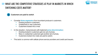 30
WHAT ARE THE COMPETITIVE STRATEGIES AT PLAY IN MARKETS IN WHICH
SWITCHING COSTS MATTER?
Customers are paid to switch4
 Consider three segments of an incumbent producer’s customers:
 Existing locked-in customers,
 Unattached or new customers,
 Customers locked into a rival.
 In this situation, rival producers will implement price discrimination:
 Existing locked-in customers get one set of prices,
 New or unattached customers get another set of prices,
 Customers locked into rivals are paid to switch.
 This tactic is common with cellular phone service providers and credit card issuers.
 