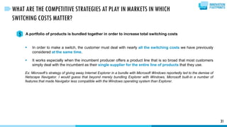 31
WHAT ARE THE COMPETITIVE STRATEGIES AT PLAY IN MARKETS IN WHICH
SWITCHING COSTS MATTER?
A portfolio of products is bundled together in order to increase total switching costs5
 In order to make a switch, the customer must deal with nearly all the switching costs we have previously
considered at the same time.
 It works especially when the incumbent producer offers a product line that is so broad that most customers
simply deal with the incumbent as their single supplier for the entire line of products that they use.
Ex: Microsoft’s strategy of giving away Internet Explorer in a bundle with Microsoft Windows reportedly led to the demise of
Netscape Navigator. I would guess that beyond merely bundling Explorer with Windows, Microsoft built-in a number of
features that made Navigator less compatible with the Windows operating system than Explorer.
 