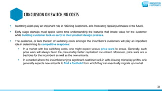  Switching costs play an important role in retaining customers, and motivating repeat purchases in the future.
 Early stage startups must spend some time understanding the features that create value for the customer
while building customer lock-in early in their product design process.
 The existence, or lack thereof, of switching costs amongst the incumbent’s customers will play an important
role in determining its competitive response:
 In a market with low switching costs, one might expect vicious price wars to ensue. Generally, such
price wars will always favor the presumably better capitalized incumbent. Moreover, price wars are a
bad idea for the incumbent as well as the new entrants.
 In a market where the incumbent enjoys significant customer lock-in with ensuing monopoly profits, one
generally expects new entrants to find a foothold from which they can eventually migrate up-market
32
CONCLUSION ON SWITCHING COSTS
 