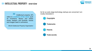As far as early stage technology startups are concerned I am
mostly interested in:
“ Copyrights
Trademarks
Patents
Trade secrets
36
INTELLECTUAL PROPERTY - overview
Intellectual property (IP)
refers to creations of the mind, such
as inventions; literary and artistic
works; designs; and symbols, names
and images used in commerce.
World Intellectual Property Organization
 