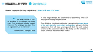 Note on copyrights for early stage startup: “WORK FOR HIRE DOCTRINE”
“
38
INTELLECTUAL PROPERTY Copyrights 2/2
In early stage startups, the parameters for determining who is an
employee is not very straightforward.
Thus, I believe founders should make it a practice to protect some
of the work done by contractors and vendors with work for hire
agreements, that will state unambiguously that the work product
covered by the agreement between the startup and the contractor is
a work for hire to the benefit of the startup.
If a work is made for hire,
an employer is considered the author
even if an employee actually created
the work. The employer can be a firm,
an organization, or an individual
United States Copyright Office
 