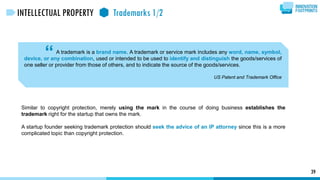 A trademark is a brand name. A trademark or service mark includes any word, name, symbol,
device, or any combination, used or intended to be used to identify and distinguish the goods/services of
one seller or provider from those of others, and to indicate the source of the goods/services.
US Patent and Trademark Office
“
39
INTELLECTUAL PROPERTY Trademarks 1/2
Similar to copyright protection, merely using the mark in the course of doing business establishes the
trademark right for the startup that owns the mark.
A startup founder seeking trademark protection should seek the advice of an IP attorney since this is a more
complicated topic than copyright protection.
 