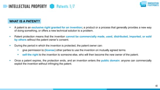 WHAT IS A PATENT?
 A patent is an exclusive right granted for an invention; a product or a process that generally provides a new way
of doing something, or offers a new technical solution to a problem.
 Patent protection means that the invention cannot be commercially made, used, distributed, imported, or sold
by others without the patent owner’s consent.
 During the period in which the invention is protected, the patent owner can:
 give permission to (license) other parties to use the invention on mutually agreed terms
 sell the right to the invention to someone else, who will then become the new owner of the patent.
 Once a patent expires, the protection ends, and an invention enters the public domain: anyone can commercially
exploit the invention without infringing the patent.
41
INTELLECTUAL PROPERTY Patents 1/7
 