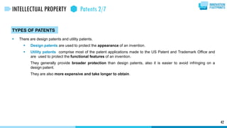 42
INTELLECTUAL PROPERTY Patents 2/7
TYPES OF PATENTS
 There are design patents and utility patents.
 Design patents are used to protect the appearance of an invention.
 Utility patents comprise most of the patent applications made to the US Patent and Trademark Office and
are used to protect the functional features of an invention.
They generally provide broader protection than design patents, also it is easier to avoid infringing on a
design patent.
They are also more expensive and take longer to obtain.
 