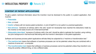 CONTENT OF PATENT APPLICATIONS
To get a patent, technical information about the invention must be disclosed to the public in a patent application, that
must be:
 Patentable
 New, or novel
 Useful: a theory will not receive patent protection, in and of itself if it is not useful in a practical application.
 Non-obvious: “someone of ordinary skill in the arts” would not necessarily have reached the deductions made by
the inventor on the basis of prior art in that technical field
 Adequately described: “someone of ordinary skill in the arts” should be able to replicate the invention using nothing
but prior background in that technical field along with the inventor’s description in the patent application
Software and business process patent applications will also likely be subjected to a “machine or transformation test.”
 The machine test means that software or business processes can not be patented unless they are combined with a
machine of some sort – a computer.
 The transformation test means that software or business processes cannot be patented unless they transform one
thing into another, different thing, or into a different state.
43
INTELLECTUAL PROPERTY Patents 3/7
 
