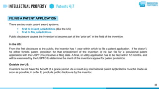 FILING A PATENT APPLICATION
There are two main patent award systems:
 first to invent jurisdictions (like the US)
 first to file jurisdictions
Public disclosure causes the invention to become part of the “prior art” in the field of the invention.
In the US:
From the first disclosure to the public, the inventor has 1 year within which to file a patent application. If he doesn’t,
he either forfeits patent protection for that embodiment of the invention or he can file for a provisional patent
application with the USPTO to preserve a filing date. A final, or utility application has to be filed within 12 months, and
will be examined by the USPTO to determine the merit of the inventors appeal for patent protection.
Outside the US:
Inventors do not have the benefit of a grace period. As a result any international patent applications must be made as
soon as possible, in order to preclude public disclosure by the inventor.
44
INTELLECTUAL PROPERTY Patents 4/7
 