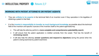 WORKING WITH PATENT ATTORNEYS OR PATENT AGENTS
 They are unlikely to be experts in the technical field of an invention even if they specialize in the legalities of
obtaining a patent in that field.
 It is the inventor’s responsibility to transfer as much background knowledge as possible about the technical
field of the invention and specific nuances of the invention itself to the patent agent/attorney.
 This will help the attorney perform a more complete and comprehensive patentability search.
 It will ensure that the patent application is drafted correctly from the outset. That has the benefit of
minimizing rework.
 It will also help the attorney answer questions and respond to objections during the period when the
patent is being examined by patent examiners
45
INTELLECTUAL PROPERTY Patents 5/7
 
