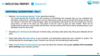 ADDITIONAL SUGGESTIONS – Part 1
 Maintain “excruciatingly detailed” notes about the invention.
You should describe the invention such that someone of considerably less expertise than you can understand the
description. Keep pictures, drawings, figures, and any data that you create as you go through the invention process. You
can maintain a “lab-book” with numbered pages, dates, and handwritten notes about how you have tested your invention
using theory, as well as the steps you have taken to test the output of what you have created. These can be
supplemented by electronic notes created with MS Word, and also saved as PDF files as well as spreadsheets you have
developed to test the idea further.
 Describe prior attempts to do what your invention does, and keep notes about why those prior attempts did not
work.
 Keep notes about the alternatives to your invention, and descriptions about how your invention is unique. You
should describe the advantages of your invention over the prior art and alternative approaches.
 Keep records about any discussions you have had about the invention with people outside of the immediate
team working on your startup’s product.
46
INTELLECTUAL PROPERTY Patents 6/7
 