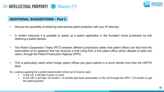 ADDITIONAL SUGGESTIONS – Part 2
 Discuss the possibility of obtaining international patent protection with your IP attorney.
 In certain instances it is possible to speed up a patent application in the founders’ home jurisdiction by first
obtaining a patent abroad.
 The Patent Cooperation Treaty (PCT) between different jurisdictions states that patent offices can fast track the
examination of an applicant that has received a final ruling from a first patent office (which allowed at least one
claim), through the Patent Prosecution Highway (PPH).
 This is particularly useful when foreign patent offices can grant patents in a much shorter time than the USPTO
does.
Ex: a startup applying for a patent (examination times can of course vary)
 In the US, it will take 5 years or more
 In the UK, it will take 18 months + 6 months fast track examination in the US through the PPH = 24 months to get
the patent granted
47
INTELLECTUAL PROPERTY Patents 7/7
 
