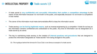  A trade secret is any confidential and non-public information that confers a competitive advantage to the
owner of that information because it is not known to the public, and especially because it is not known to competitors
in that market.
 The owner of the information must make demonstrable effort to keep the information secret.
 Trade secrecy can be lost by legitimate means, such as reverse-engineering by a competitor. It lasts for as long as
the information remains confidential and undisclosed to the public. Any kind of information can be designated as a
trade secret by its owner.
 The key to maintaining trade secrecy is the creation of internal practices and procedures that are designed to
protect the information designated as “trade secrets” from being divulged to the public.
Ex: The mystique behind the formula for Coca Cola is one famous example of a trade secret.
48
INTELLECTUAL PROPERTY Trade secrets 1/2
 