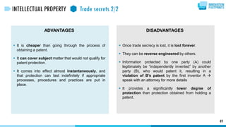 ADVANTAGES
 It is cheaper than going through the process of
obtaining a patent.
 It can cover subject matter that would not qualify for
patent protection.
 It comes into effect almost instantaneously, and
that protection can last indefinitely if appropriate
processes, procedures and practices are put in
place.
DISADVANTAGES
 Once trade secrecy is lost, it is lost forever.
 They can be reverse engineered by others.
 Information protected by one party (A) could
legitimately be “independently invented” by another
party (B), who would patent it, resulting in a
violation of B’s patent by the first inventor A 
speak with an attorney for more details
 It provides a significantly lower degree of
protection than protection obtained from holding a
patent.
49
INTELLECTUAL PROPERTY Trade secrets 2/2
 