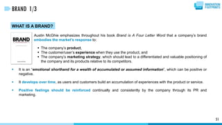 WHAT IS A BRAND?
Austin McGhie emphasizes throughout his book Brand is A Four Letter Word that a company’s brand
embodies the market’s response to:
 The company’s product,
 The customer/user’s experience when they use the product, and
 The company’s marketing strategy, which should lead to a differentiated and valuable positioning of
the company and its products relative to its competitors.
 It is an “emotional shorthand for a wealth of accumulated or assumed information”, which can be positive or
negative.
 It develops over time, as users and customers build an accumulation of experiences with the product or service.
 Positive feelings should be reinforced continually and consistently by the company through its PR and
marketing.
51
BRAND 1/3
 
