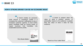 “ “
52
BRAND 2/3
HOW A STRONG BRAND CAN BE AN ECONOMIC MOAT
A brand creates an economic
moat around a company’s profits if it
increases the customer’s willingness to pay or
increases customer captivity. A moat worthy
brand manifests itself as pricing power or
repeat business that translates into
sustainable economic profits.
Why Moats Matter
A brand is present when the
value of what a product, service, or
personality means to its audience is greater
than the value of what it does for that
audience.
Brand is a Four Letter Word
 