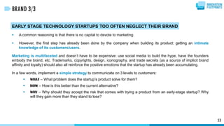 53
BRAND 3/3
EARLY STAGE TECHNOLOGY STARTUPS TOO OFTEN NEGLECT THEIR BRAND
 A common reasoning is that there is no capital to devote to marketing.
 However, the first step has already been done by the company when building its product: getting an intimate
knowledge of its customers/users.
Marketing is multifaceted and doesn’t have to be expensive: use social media to build the hype, have the founders
embody the brand, etc. Trademarks, copyrights, design, iconography, and trade secrets (as a source of implicit brand
affinity and loyalty) should also all reinforce the positive emotions that the startup has already been accumulating.
In a few words, implement a simple strategy to communicate on 3 levels to customers:
 WHAT – What problem does the startup’s product solve for them?
 HOW – How is this better than the current alternative?
 WHY – Why should they accept the risk that comes with trying a product from an early-stage startup? Why
will they gain more than they stand to lose?
 