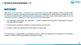 55
RESEARCH AND DEVELOPMENT 1/2
WHAT IS R&D?
R&D is the set of systematic, investigative, and exploratory activities that a business chooses to conduct with
the intention of making a discovery that can either lead to the development of new products or procedures, or that
can lead to an improvement of existing products or procedures, and in the process develop better ways of solving
customers’ problems, creating new profit opportunities for the business.
 It is systematic, investigative, and exploratory – it seeks to expand the boundaries of organizational knowhow
and organizational capacity.
 It seeks to solve customers’ problems in a better way than the status quo.
 It seeks to create new opportunities for the startup to make profits.
For those reasons, ongoing R&D is one important means by which any organization that operates in a competitive
market can create an enduring competitive advantage for itself.
 