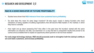 56
RESEARCH AND DEVELOPMENT 2/2
R&D IS A GOOD INDICATOR OF FUTURE PROFITABILITY
 Studies have shown that R&D intensive firms have sustained future profitability.
 So what does this mean for early stage investors? All else equal, invest in startup founders who show
indications of being capable of building organizations that will become R&D leaders in the markets in which
they have to compete.
 How might one go about assessing this? How often in the past have the founders’ started with the same
information as everyone one else, but examined it in a way that led to unexpected results that proved to be
correct and so enabled them to exploit an opportunity others ignored or did not know existed?
For early stage technology startups, R&D should purposely seek to strengthen both the startup’s ability to
win and retain customers, and increase profitability.
 