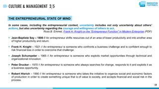THE ENTREPRENEURIAL STATE OF MIND
In some cases, including the entrepreneurial context, uncertainty includes not only uncertainty about others’
actions, but also uncertainty regarding the courage and willingness of others to act.
Ross B. Emmet, Frank H. Knight on the “Entrepreneur Function” in Modern Enterprise (PDF)
 Jean-Baptiste Say – 1800 // An entrepreneur shifts resources out of an area of lower productivity and into another area
of higher productivity and return.
 Frank H. Knight – 1921 // An entrepreneur is someone who confronts a business challenge and is confident enough to
risk financial loss in order to overcome that challenge.
 Joseph Schumpeter – 1965 // An entrepreneur is someone who exploits market opportunities through technical and
organizational innovation.
 Peter Drucker – 1970 // An entrepreneur is someone who always searches for change, responds to it and exploits it as
a business opportunity.
 Robert Hisrich – 1990 // An entrepreneur is someone who takes the initiative to organize social and economic factors
of production in order to create something unique that is of value to society, and accepts financial and social risk in the
process.
59
CULTURE & MANAGEMENT 2/5
 