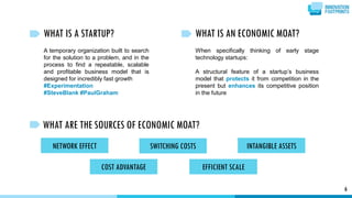 WHAT IS A STARTUP?
A temporary organization built to search
for the solution to a problem, and in the
process to find a repeatable, scalable
and profitable business model that is
designed for incredibly fast growth
#Experimentation
#SteveBlank #PaulGraham
6
WHAT IS AN ECONOMIC MOAT?
When specifically thinking of early stage
technology startups:
A structural feature of a startup’s business
model that protects it from competition in the
present but enhances its competitive position
in the future
WHAT ARE THE SOURCES OF ECONOMIC MOAT?
NETWORK EFFECT SWITCHING COSTS INTANGIBLE ASSETS
EFFICIENT SCALECOST ADVANTAGE
 