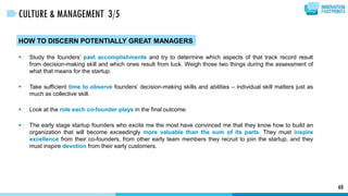 60
CULTURE & MANAGEMENT 3/5
HOW TO DISCERN POTENTIALLY GREAT MANAGERS
 Study the founders’ past accomplishments and try to determine which aspects of that track record result
from decision-making skill and which ones result from luck. Weigh those two things during the assessment of
what that means for the startup.
 Take sufficient time to observe founders’ decision-making skills and abilities – individual skill matters just as
much as collective skill.
 Look at the role each co-founder plays in the final outcome.
 The early stage startup founders who excite me the most have convinced me that they know how to build an
organization that will become exceedingly more valuable than the sum of its parts. They must inspire
excellence from their co-founders, from other early team members they recruit to join the startup, and they
must inspire devotion from their early customers.
 