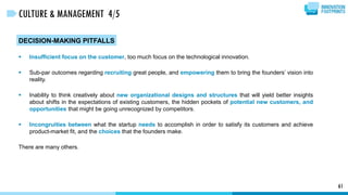 DECISION-MAKING PITFALLS
 Insufficient focus on the customer, too much focus on the technological innovation.
 Sub-par outcomes regarding recruiting great people, and empowering them to bring the founders’ vision into
reality.
 Inability to think creatively about new organizational designs and structures that will yield better insights
about shifts in the expectations of existing customers, the hidden pockets of potential new customers, and
opportunities that might be going unrecognized by competitors.
 Incongruities between what the startup needs to accomplish in order to satisfy its customers and achieve
product-market fit, and the choices that the founders make.
There are many others.
61
CULTURE & MANAGEMENT 4/5
 